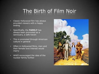 The Birth of Film Noir
•   Classic Hollywood film has always
    provided viewers with a happy
    ending

•   Specifically, the FAMILY has
    always been promoted as a
    sanctuary, a safe haven

•   This is promoted through American
    culture in general

•   Often in Hollywood films, men and
    their female love interest would
    marry

•   WWII encouraged the idea of the
    nuclear family further
 