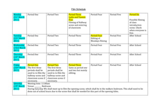 Film Schedule<br />Monday(21st March 2011)Period OnePeriod TwoPeriod ThreeLydia and Yasmin FreeFilming of Hallway scene and entering of classroomPeriod FourPeriod FivePeriod SixPossible filming of class introduction scene. Check when everyone is free.Tuesday(22nd March 2011)Period OnePeriod TwoPeriod ThreePeriod FourEditing of Mondays filmingPeriod FiveAfter SchoolWednesday(23rd March 2011)Period OnePeriod TwoPeriod ThreePeriod FourPeriod FiveAfter SchoolThursday(24th March 2011)Period OnePeriod TwoPeriod ThreePeriod FourPeriod FiveAfter SchoolFriday(25tth March 2011)Period OneThe first three periods shall be used to re-film the hallway scene and classroom scene if necessary.Period TwoThe first three periods shall be used to re-film the hallway scene and classroom scene if necessary.Period ThreeSame as period one and two but mainly editing.Period FourPeriod FiveAfter SchoolSaturday(19th March 2011)Meeting time: 11:00amVenue: ________ Bedroom During Saturday We shall meet up to film the opening scene, which shall be in the stalkers bedroom. This shall need to be done out of school hours due to the scene that shall be needed for this part of the opening titles.<br />