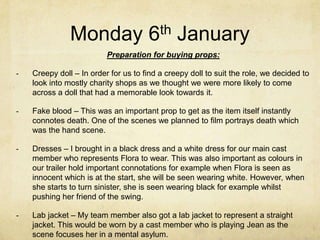 Monday 6th January
Preparation for buying props:
-

Creepy doll – In order for us to find a creepy doll to suit the role, we decided to
look into mostly charity shops as we thought we were more likely to come
across a doll that had a memorable look towards it.

-

Fake blood – This was an important prop to get as the item itself instantly
connotes death. One of the scenes we planned to film portrays death which
was the hand scene.

-

Dresses – I brought in a black dress and a white dress for our main cast
member who represents Flora to wear. This was also important as colours in
our trailer hold important connotations for example when Flora is seen as
innocent which is at the start, she will be seen wearing white. However, when
she starts to turn sinister, she is seen wearing black for example whilst
pushing her friend of the swing.

-

Lab jacket – My team member also got a lab jacket to represent a straight
jacket. This would be worn by a cast member who is playing Jean as the
scene focuses her in a mental asylum.

 