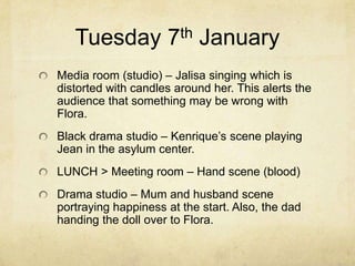 Tuesday 7th January
Media room (studio) – Jalisa singing which is
distorted with candles around her. This alerts the
audience that something may be wrong with
Flora.
Black drama studio – Kenrique’s scene playing
Jean in the asylum center.

LUNCH > Meeting room – Hand scene (blood)
Drama studio – Mum and husband scene
portraying happiness at the start. Also, the dad
handing the doll over to Flora.

 