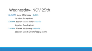 Wednesday- NOV 25th
12:25 PM: Scene 3 Pharmacy – Bad life
Location : Surrey Quays
1:00 PM: Scene 4 Canada Water – Bad life
Location: Canada Water
2:00 PM: Scene 6 Shop Lifting – Bad Life
Location: Canada Water shopping centre
 
