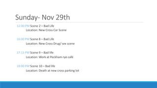 Sunday- Nov 29th
12:00 PM Scene 2 – Bad Life
Location: New Cross Car Scene
16:00 PM Scene 8 – Bad Life
Location: New Cross Drug/ sex scene
17:15 PM Scene 9 – Bad life
Location: Work at Peckham rye café
18:00 PM Scene 10 – Bad life
Location: Death at new cross parking lot
 