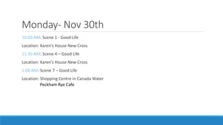 Monday- Nov 30th
10:00 AM: Scene 1 - Good Life
Location: Karen’s House New Cross
11:30 AM: Scene 4 – Good Life
Location: Karen’s House New Cross
1:00 AM: Scene 7 – Good Life
Location: Shopping Centre in Canada Water
Peckham Rye Cafe
 