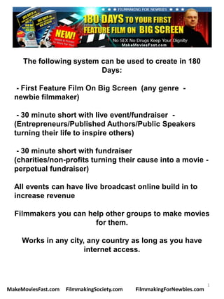 The following system can be used to create in 180
                          Days:

  - First Feature Film On Big Screen (any genre -
  newbie filmmaker)

   - 30 minute short with live event/fundraiser -
  (Entrepreneurs/Published Authors/Public Speakers
  turning their life to inspire others)

   - 30 minute short with fundraiser
  (charities/non-profits turning their cause into a movie -
  perpetual fundraiser)

  All events can have live broadcast online build in to
  increase revenue

  Filmmakers you can help other groups to make movies
                       for them.

     Works in any city, any country as long as you have
                       internet access.



                                                                        1
MakeMoviesFast.com   FilmmakingSociety.com   FilmmakingForNewbies.com
 
