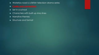  Waterloo road is a British television drama series
 Codes and conventions
 Set in a school
 Characters with built up story lines
 Narrative themes
 Structure and format
 