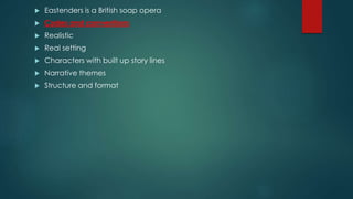  Eastenders is a British soap opera
 Codes and conventions
 Realistic
 Real setting
 Characters with built up story lines
 Narrative themes
 Structure and format
 