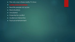  The only way is Essex reality TV show
 Codes and conventions
 Real life people not actors
 Real situations
 Unscripted
 Potential for conflict
 Audience interactive
 Factual entertainment
 