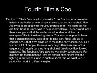 Fourth Film’s Cool
The fourth Film's Cool session was with Ross Currans who is another
industry professional who directs shows such as masterchef. Also
Alec who is an upcoming industry professional. The feedback we
got from Ross Currans was to help us develop our scenes and make
them stronger so that the audience will understand them. An
example of this is the dancing scene. This was to let people know
that a graduation party was about to take part. Ross told us to
capture shots that were close up to make the party scene look as if
we had a lot of people This was very helpful because we took a
sequence of people dancing long shot and the dance floor looked
spacious. The feedback Alec gave us was really constructive. For
instance he recommended that we should experiment with the
lighting in our scenes, also to capture shots that we want in our
production work in different angles.
 
