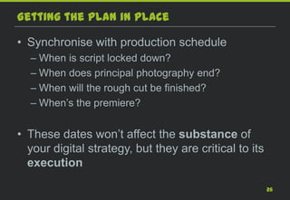 Getting the plan in place

• Synchronise with production schedule
  – When is script locked down?
  – When does principal photography end?
  – When will the rough cut be finished?
  – When’s the premiere?


• These dates won’t affect the substance of
  your digital strategy, but they are critical to its
  execution

                                                        26
 