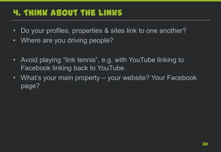 4. Think about the Links
• Do your profiles, properties & sites link to one another?
• Where are you driving people?

• Avoid playing “link tennis”, e.g. with YouTube linking to
  Facebook linking back to YouTube
• What’s your main property – your website? Your Facebook
  page?




                                                              30
 