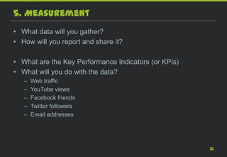5. Measurement
• What data will you gather?
• How will you report and share it?

• What are the Key Performance Indicators (or KPIs)
• What will you do with the data?
   –   Web traffic
   –   YouTube views
   –   Facebook friends
   –   Twitter followers
   –   Email addresses




                                                      31
 