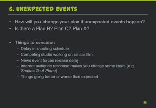 6. Unexpected events
• How will you change your plan if unexpected events happen?
• Is there a Plan B? Plan C? Plan X?

• Things to consider:
   – Delay in shooting schedule
   – Competing studio working on similar film
   – News event forces release delay
   – Internet audience response makes you change some ideas (e.g.
     Snakes On A Plane)
   – Things going better or worse than expected




                                                                    32
 
