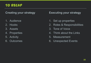To recap
Creating your strategy   Executing your strategy

1.   Audience            1.   Set up properties
2.   Hooks               2.   Roles & Responsibilities
3.   Assets              3.   Tone of Voice
4.   Properties          4.   Think about the Links
5.   Activity            5.   Measurement
6.   Outcomes            6.   Unexpected Events




                                                         33
 
