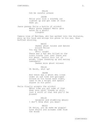 CONTINUED:                                               2.

                        FELIX
             Ooh be careful please
                       JASON
             Felix your such a scaredy cat
             lighten up and get some of this
             down ya.
Jason passes Felix a bottle of alcohol
          Whats gunna happen? Matts gets
          eaten by a ghost?
               (laughs)
Camera view of Matthew, who has walked into the distance,
puts up his hood and brings his phone to his ear. Hear
muffled shouting.

                        HEIDI
                  (makes ghost noises and dances
                  around Felix)
             You say that
                  (Evil laugh)
             There was a man who killed on the
             train tracks just over there and
             his ghost haunts this lot of
             woods, likes sneaking up and eating
             teenagers!
                  (makes more ghost noises)

                       FELIX
             Oh Heidi, shut up!
                        JASON
             And there was a ghost who lived
             under an oak tree and galloped
             around on his horse each night,
             used to be a knight and spears
             anyone in his path!
Felix finally accepts the alcohol
          About time you got some of that
          down your neck! Steady on girl,
          just a sniff of that and you’ll be
          pissed!

                       FELIX
                  (giggles and stumbling about)
             I don’t know what you mean!
                        HEIDI
             Oh Felix, you do make me giggle!
             Loud shouts and screams come from
             the woods


                                                   (CONTINUED)
 