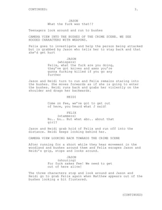 CONTINUED:                                                3.


                        JASON
             What the fuck was that!?
Teenagers look around and run to bushes
CAMERA VIEW INTO THE BUSHES OF THE CRIME SCENE. WE SEE
HOODED CHARACTERS WITH WEAPONS.
Felix goes to investigate and help the person being attacked
but is grabbed by Jason who tells her to stay back and that
she’d get hurt

                       JASON
                  (whispers)
             Felix, what the fuck are you doing,
             they’ve got knives and axes you’re
             gunna fucking killed if you go any
             further
Jason and Heidi turn to run and Felix remains staring into
the bushes. She moves forwards as if she is going to enter
the bushes. Heidi runs back and grabs her violently on the
shoulder and drags her backwards.

                       HEIDI
             Come on Fee, we’ve got to get out
             of here, you heard what J said!

                        FELIX
                   (stammers)
             Bu.. bu.. But what abo.. about that
             girl?
Jason and Heidi grab hold of Felix and run off into the
distance. Heidi keeps looking behind her.
CAMERA VIEW LOOKING BACK TOWARDS THE CRIME SCENE
After running for a short while they hear movement in the
woodland and bushes around them and Felix escapes Jason and
Heidi’s grip, stops and looks around.
                       JASON
                  (shouting)
             For fuck sakes Fee! We need to get
             out of here alive!
The three characters stop and look around and Jason and
Heidi go to grab Felix again when Matthew appears out of the
bushes looking a bit flustered.



                                                   (CONTINUED)
 