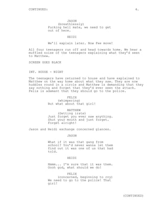 CONTINUED:                                               4.


                       JASON
                  (breathlessly)
             Fucking hell mate, we need to get
             out of here.

                       HEIDI
             We’ll explain later. Now Fee move!
All four teenagers run off and head towards home. We hear a
muffled noise of the teenagers explaining what they’d seen
to Matthew.
SCREEN GOES BLACK

INT. HOUSE - NIGHT

The teenagers have returned to house and have explained to
Matthew on the way home about what they saw. They are now
huddles round in a circle and Matthew is demanding that they
say nothing and forget that they’d ever seen the attack.
Felix is adamant that they should go to the police.

                       FELIX
                  (whimpering)
             But what about that girl!
                       MATTHEW
                  (Getting irate)
             Just forget you ever saw anything.
             Shut your mouth and just forget.
             Forget alright!

Jason and Heidi exchange concerned glances.
                       JASON
             What if it was that gang from
             school? You’d never wanna let them
             find out it was one of us that had
             told.
                       HEIDI
             Hmmm... I’m sure that it was them.
             Oooh god, what should we do!
                        FELIX
                   (concerned, beginning to cry)
             We need to go to the police! That
             girl!


                                                   (CONTINUED)
 