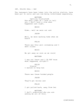 6.

INT. POLICE CELL - DAY
The teenagers have been taken into the police station, have
been put in cells and are now being interviewed separately.
                    MATTHEW
               (getting frustrated)
          How many times do I have to tell
          you i don’t have a clue what
          happened last night.
                    HEIDI
          Ermm.. well we were out and

                    JASON
          Well, we were walking home when we
          heard
                    FELIX

          There was this girl screaming and I
          went closer
                    HEIDI

          We got away as soon as we could
                    MATTHEW
          I was not there and I DO NOT know
          what happened, alright!?

                    FELIX
               (teary)
          I wanted to help but

                    HEIDI
          There was these hooded people
                    JASON

          They’d got knives and
                    FELIX
          I got pulled back, away from her

                    MATTHEW
          I don’t understand why you are
          asking me all of this.


                                                 (CONTINUED)
 