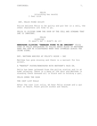 CONTINUED:                                                7.


                       FELIX
                  (clutching her mouth)
             I feel sick


INT. FELIX FOUND GUILTY
Police believe Felix to be guilty and put her in a cell, the
other characters are free to go.
FELIX IS SLIDING DOWN THE DOOR OF THE CELL AND SCREAMS THAT
SHE IS INNOCENT.
                       FELIX
                  (sobbing)
             It wasn’t me! I didn’t do it!

NEWSPAPER CLIPPING "TEENAGER FOUND TO BE INNOCENT" VOICE
OVER OF FELIX EXPLAINING TO POLICE ABOUT BLOOD OF MATTHEWS
HAND AND HOW HE DISAPPEARED WHEN THEY STUMBLED ACROSS THE
CRIME SCENE.


EXT. MATTHEW ARRIVES AT FELIX’S HOUSE - DAY
Matthew has gone missing and there is a warrant for his
arrest.
A "WANTED" POSTER/NEWSPAPER WITH MATTHEW’S FACE ON.

Felix has been released from the police station and is at
home relaxing. There is a bang at the door and Matthew is
standing there dressed all in black and is holding a gun.

FELIX OPENS THE DOOR
THE CAST LIST ROLLS
After the cast list rolls, we hear Felix scream and a gun
shot is heard. Faint police sirens are heard.
 