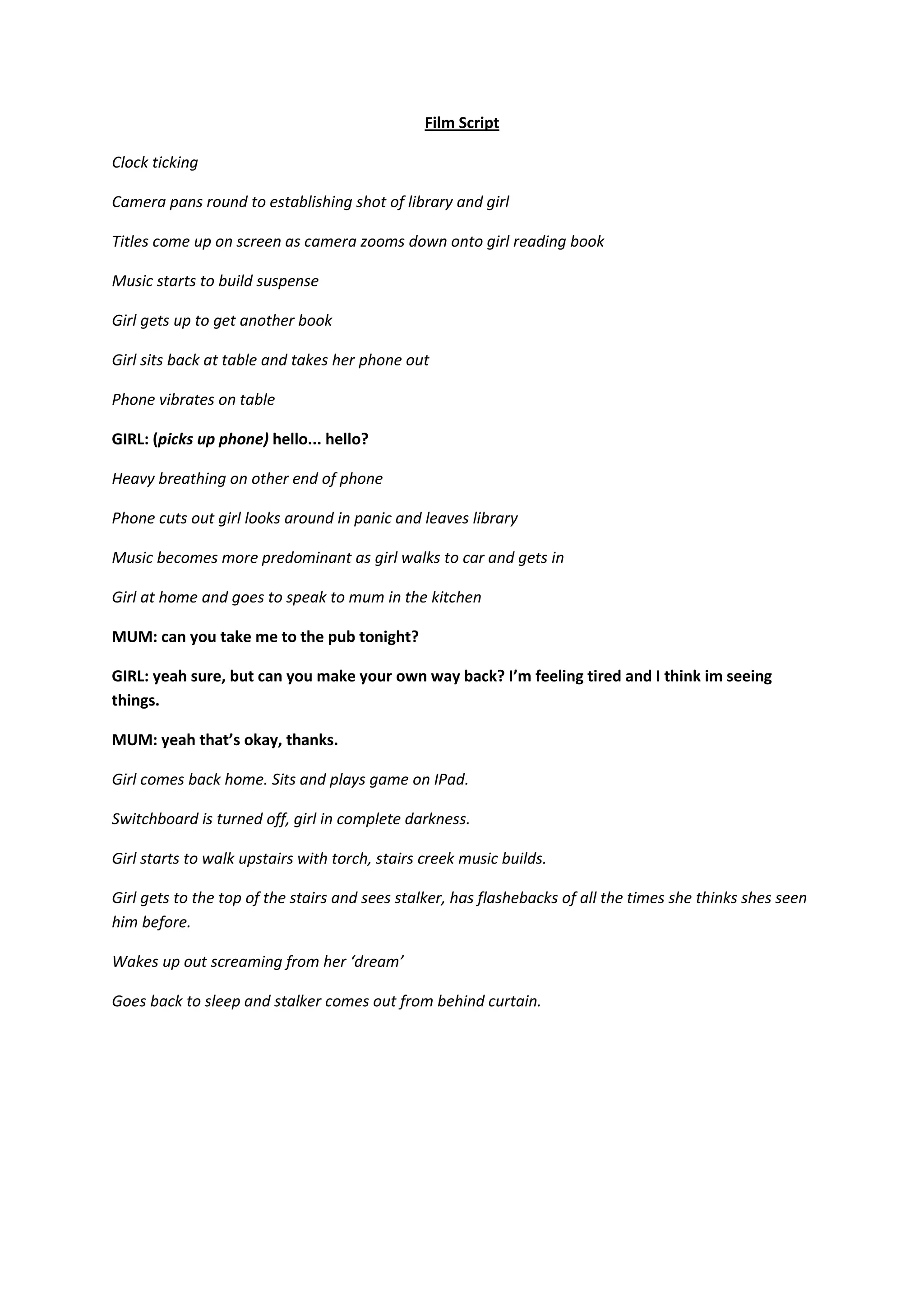 Film Script
Clock ticking
Camera pans round to establishing shot of library and girl
Titles come up on screen as camera zooms down onto girl reading book
Music starts to build suspense
Girl gets up to get another book
Girl sits back at table and takes her phone out
Phone vibrates on table
GIRL: (picks up phone) hello... hello?
Heavy breathing on other end of phone
Phone cuts out girl looks around in panic and leaves library
Music becomes more predominant as girl walks to car and gets in
Girl at home and goes to speak to mum in the kitchen
MUM: can you take me to the pub tonight?
GIRL: yeah sure, but can you make your own way back? I’m feeling tired and I think im seeing
things.
MUM: yeah that’s okay, thanks.
Girl comes back home. Sits and plays game on IPad.
Switchboard is turned off, girl in complete darkness.
Girl starts to walk upstairs with torch, stairs creek music builds.
Girl gets to the top of the stairs and sees stalker, has flashebacks of all the times she thinks shes seen
him before.
Wakes up out screaming from her ‘dream’
Goes back to sleep and stalker comes out from behind curtain.
