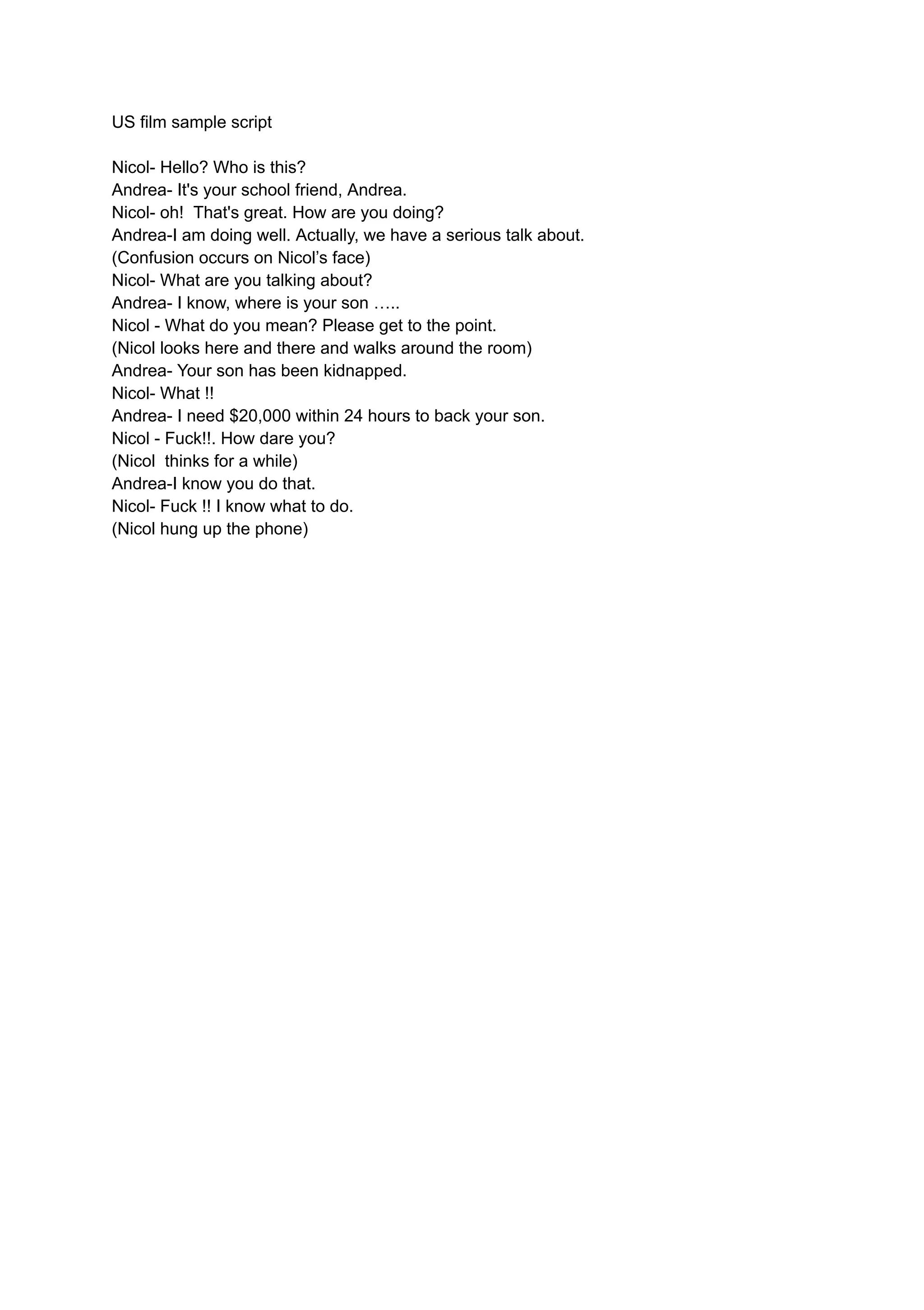 US film sample script
Nicol- Hello? Who is this?
Andrea- It's your school friend, Andrea.
Nicol- oh! That's great. How are you doing?
Andrea-I am doing well. Actually, we have a serious talk about.
(Confusion occurs on Nicol’s face)
Nicol- What are you talking about?
Andrea- I know, where is your son …..
Nicol - What do you mean? Please get to the point.
(Nicol looks here and there and walks around the room)
Andrea- Your son has been kidnapped.
Nicol- What !!
Andrea- I need $20,000 within 24 hours to back your son.
Nicol - Fuck!!. How dare you?
(Nicol thinks for a while)
Andrea-I know you do that.
Nicol- Fuck !! I know what to do.
(Nicol hung up the phone)