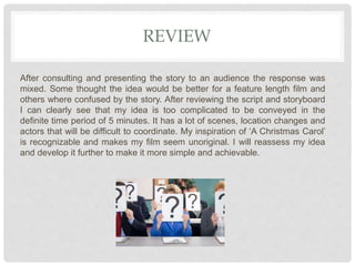 REVIEW
After consulting and presenting the story to an audience the response was
mixed. Some thought the idea would be better for a feature length film and
others where confused by the story. After reviewing the script and storyboard
I can clearly see that my idea is too complicated to be conveyed in the
definite time period of 5 minutes. It has a lot of scenes, location changes and
actors that will be difficult to coordinate. My inspiration of ‘A Christmas Carol’
is recognizable and makes my film seem unoriginal. I will reassess my idea
and develop it further to make it more simple and achievable.
 