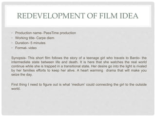 REDEVELOPMENT OF FILM IDEA
• Production name- PassTime production
• Working title- Carpe diem
• Duration- 5 minutes
• Format- video
Synopsis- This short film follows the story of a teenage girl who travels to Bardo- the
intermediate state between life and death. It is here that she watches the real world
continue while she is trapped in a transitional state. Her desire go into the light is rivaled
by her families efforts to keep her alive. A heart warming drama that will make you
seize the day.
First thing I need to figure out is what ‘medium’ could connecting the girl to the outside
world.
 