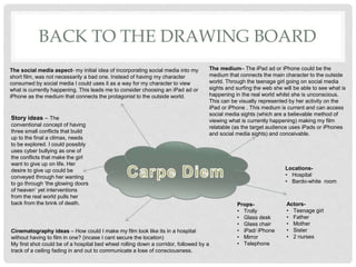 BACK TO THE DRAWING BOARD
Story ideas – The
conventional concept of having
three small conflicts that build
up to the final a climax, needs
to be explored. I could possibly
uses cyber bullying as one of
the conflicts that make the girl
want to give up on life. Her
desire to give up could be
conveyed through her wanting
to go through ‘the glowing doors
of heaven’ yet interventions
from the real world pulls her
back from the brink of death.
Cinematography ideas – How could I make my film look like its in a hospital
without having to film in one? (incase I cant secure the location)
My first shot could be of a hospital bed wheel rolling down a corridor, followed by a
track of a ceiling fading in and out to communicate a lose of consciousness.
The medium– The iPad ad or iPhone could be the
medium that connects the main character to the outside
world. Through the teenage girl going on social media
sights and surfing the web she will be able to see what is
happening in the real world whilst she is unconscious.
This can be visually represented by her activity on the
iPad or iPhone . This medium is current and can access
social media sights (which are a believable method of
viewing what is currently happening) making my film
relatable (as the target audience uses iPads or iPhones
and social media sights) and conceivable.
Actors-
• Teenage girl
• Father
• Mother
• Sister
• 2 nurses
Locations-
• Hospital
• Bardo-white room
Props-
• Trolly
• Glass desk
• Glass chair
• iPad/ iPhone
• Mirror
• Telephone
The social media aspect- my initial idea of incorporating social media into my
short film, was not necessarily a bad one. Instead of having my character
consumed by social media I could uses it as a way for my character to view
what is currently happening. This leads me to consider choosing an iPad ad or
iPhone as the medium that connects the protagonist to the outside world.
 