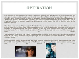 INSPIRATION
I am inspired by two well known TV series; The Ghost Whisper and The Medium, as the subject matter and
concepts of entrapment and visions are similar to mine. Both of them deal with ideas that I explore in my film
and they target similar audience. The Ghost Whisper is predominately aimed at teenage audiences where as
The Medium is aimed at slightly older audiences. The technical elements and story structure from these two TV
shows will help me to create a plausible and interesting moving picture that will be depicted using similar
cinematic features.
The ghost whisper is a TV show about Melinda Gordon, a young woman who has the ability to see and
communicate with the dead. Each episode deals with one or more ghosts seeking Melinda's help in relaying a
message or completing a task that will put the spirit to rest, and allow them to "cross over" into The Light, a
metaphor presented by the show as its conception of Heaven. Crossing over is when a spirit leaves earth and
goes to heaven.
The Medium is a TV series that follows the same thread, suburban mum Allison Dubois attempts to balance
family life with solving mysteries using her special gift. The dead send her visions of their deaths or other crimes
while she sleeps.
I have found the filming techniques for The Ghost Whisper influential and I would like to recreate the same
faded style in my short film. The concept of The Medium having visions when she is unconscious is an element
that I will include in my film.
 