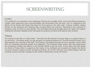 SCREENWRITING
Conflict
The conflict for my character is the challenge of facing her mortality. Each visit to the iPhone presents a
conflict, each becoming more insurmountable and provocative than the last. Yet it is matched by the
efforts of her friends and family that keep her from going to ‘the other side’. Theses conflicts creates
tension for the audience and intrigues their curiosity about the outcome. Resulting in the character to
develop a plan of action to save herself. The characters personal struggle gives her depth and realism
making the storyline relatable which will keep the audience involved and capture their emotion.
Theme
The theme for this film is ‘Carpe Diem’. The idea that life should be seized daily is a present factor in
my short film. This theme does not only embody my personal opinions on ‘how life should be lived’ but it
also explores the meaning of life itself. The theme is developed through the inner storyline, which deals
with my characters personal growth and realisation. The character takes action after she experiences
the increasing conflicts and listens to her families efforts to get her back. At the same time this allows
my theme of Carpe Diem to expand as the values of my character are revealed and tested. My theme
is not too obvious making my film ‘thought provoking’. As my film will have very limited dialog I will use
carefully chosen symbols, metaphors and motifs to effectively convey the theme.
 