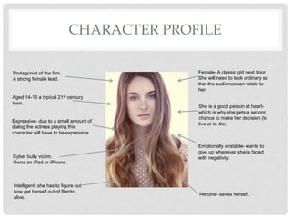 CHARACTER PROFILE
Female- A classic girl next door.
She will need to look ordinary so
that the audience can relate to
her.
Emotionally unstable- wants to
give up whenever she is faced
with negativity.
Aged 14-16 a typical 21st century
teen.
Expressive- due to a small amount of
dialog the actress playing this
character will have to be expressive.
Cyber bully victim.
Owns an iPad or iPhone.
She is a good person at heart-
which is why she gets a second
chance to make her decision (to
live or to die).
Protagonist of the film.
A strong female lead.
Intelligent- she has to figure out
how get herself out of Bardo
alive.
Heroine- saves herself.
 