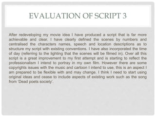 EVALUATION OF SCRIPT 3
After redeveloping my movie idea I have produced a script that is far more
achievable and clear. I have clearly defined the scenes by numbers and
centralised the characters names, speech and location descriptions as to
structure my script with existing conventions. I have also incorporated the time
of day (referring to the lighting that the scenes will be filmed in). Over all this
script is a great improvement to my first attempt and is starting to reflect the
professionalism I intend to portray in my own film. However there are some
copyrights issues with the music and cartoon I intend to use, this is an aspect I
am prepared to be flexible with and may change. I think I need to start using
original ideas and cease to include aspects of existing work such as the song
from ‘Dead poets society’.
 