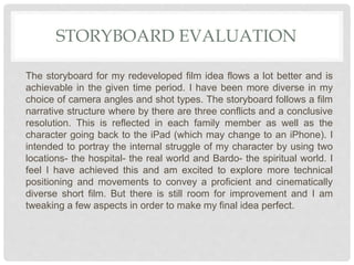 STORYBOARD EVALUATION
The storyboard for my redeveloped film idea flows a lot better and is
achievable in the given time period. I have been more diverse in my
choice of camera angles and shot types. The storyboard follows a film
narrative structure where by there are three conflicts and a conclusive
resolution. This is reflected in each family member as well as the
character going back to the iPad (which may change to an iPhone). I
intended to portray the internal struggle of my character by using two
locations- the hospital- the real world and Bardo- the spiritual world. I
feel I have achieved this and am excited to explore more technical
positioning and movements to convey a proficient and cinematically
diverse short film. But there is still room for improvement and I am
tweaking a few aspects in order to make my final idea perfect.
 