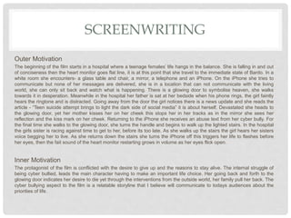 SCREENWRITING
Outer Motivation
The beginning of the film starts in a hospital where a teenage females’ life hangs in the balance. She is falling in and out
of conciseness then the heart monitor goes flat line, it is at this point that she travel to the immediate state of Bardo. In a
white room she encounters- a glass table and chair, a mirror, a telephone and an iPhone. On the iPhone she tries to
communicate but none of her messages are delivered, she is in a location that can not communicate with the living
world, she can only sit back and watch what is happening. There is a glowing door to symbolise heaven, she walks
towards it in desperation. Meanwhile in the hospital her father is sat at her bedside when his phone rings, the girl faintly
hears the ringtone and is distracted. Going away from the door the girl notices there is a news update and she reads the
article - “Teen suicide attempt brings to light the dark side of social media” it is about herself. Devastated she heads to
the glowing door, yet her mother kisses her on her cheek this stops her in her tracks as in the mirror she sees her
reflection and the kiss mark on her cheek. Returning to the iPhone she receives an abuse text from her cyber bully. For
the final time she walks to the glowing door, she turns the handle and begins to walk up the lighted stairs. In the hospital
the girls sister is racing against time to get to her, before its too late. As she walks up the stairs the girl hears her sisters
voice begging her to live. As she returns down the stairs she turns the iPhone off this triggers her life to flashes before
her eyes, then the fait sound of the heart monitor restarting grows in volume as her eyes flick open.
Inner Motivation
The protagonist of the film is conflicted with the desire to give up and the reasons to stay alive. The internal struggle of
being cyber bullied, leads the main character having to make an important life choice. Her going back and forth to the
glowing door indicates her desire to die yet through the interventions from the outside world, her family pull her back. The
cyber bullying aspect to the film is a relatable storyline that I believe will communicate to todays audiences about the
priorities of life.
 