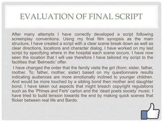 EVALUATION OF FINAL SCRIPT
After many attempts I have correctly developed a script following
screenplay conventions. Using my final film synopsis as the main
structure, I have created a script with a clear scene break down as well as
clear directions, locations and character dialog. I have worked on my last
script by specifying where in the hospital each scene occurs. I have now
seen the location that I will use therefore I have tailored my script to the
facilities that ‘Belmedic’ offer.
I have changed the order that the family visits the girl (from; sister, father,
mother. To; father, mother, sister) based on my questionnaire results
indicating audiences are more emotionally inclined to younger children.
And would be more touched by a sibling bond then mother and daughter
bond. I have taken out aspects that might breach copyright regulations
such as the ‘Phines and Ferb’ carton and the ‘dead poets society’ music. I
have tried to build tension towards the end by making quick scenes that
flicker between real life and Bardo.
 