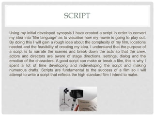 SCRIPT
Using my initial developed synopsis I have created a script in order to convert
my idea into ‘film language’ as to visualise how my movie is going to play out.
By doing this I will gain a rough idea about the complexity of my film, locations
needed and the feasibility of creating my idea. I understand that the purpose of
a script is to narrate the scenes and break down the acts so that the crew,
actors and directors are aware of stage directions, settings, dialog and the
emotion of the characters. A good script can make or break a film, this is why I
spent a lot of time developing and redeveloping the script and making
numerous drafts. Scripts are fundamental to the success of a film so I will
attempt to write a script that reflects the high standard film I intend to make.
 