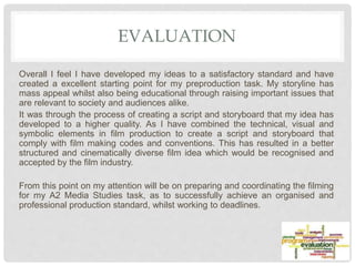 EVALUATION
Overall I feel I have developed my ideas to a satisfactory standard and have
created a excellent starting point for my preproduction task. My storyline has
mass appeal whilst also being educational through raising important issues that
are relevant to society and audiences alike.
It was through the process of creating a script and storyboard that my idea has
developed to a higher quality. As I have combined the technical, visual and
symbolic elements in film production to create a script and storyboard that
comply with film making codes and conventions. This has resulted in a better
structured and cinematically diverse film idea which would be recognised and
accepted by the film industry.
From this point on my attention will be on preparing and coordinating the filming
for my A2 Media Studies task, as to successfully achieve an organised and
professional production standard, whilst working to deadlines.
 