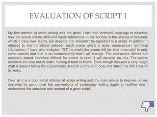 EVALUATION OF SCRIPT 1
My first attempt at script writing was not good. I included technical language to describe
how the scene will be shot and made references to the sounds in the scenes in brackets
which, I have now learnt, are aspects that shouldn’t be specified in a script. In addition I
referred to the transitions between each scene which is again unnecessary technical
information. I have also included ‘INT’ (to imply the scene will be shot internally) in only
some scenes and that is an inconsistency that I will change. The characters names are
unclearly stated therefore difficult for actors to read, I will develop on this. The scene
numbers are also not in order, making it hard to follow. Even though this was a very rough
draft it doesn’t follow the conventions of script writing and does not reflect the film I intend
to make.
Over all it is a poor initial attempt at script writing and my main aim is to improve on my
mistakes by going over the conventions of screenplay writing again to reaffirm that I
understand the structure and content of a good script.
 