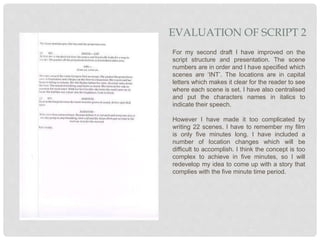 For my second draft I have improved on the
script structure and presentation. The scene
numbers are in order and I have specified which
scenes are ‘INT’. The locations are in capital
letters which makes it clear for the reader to see
where each scene is set. I have also centralised
and put the characters names in italics to
indicate their speech.
However I have made it too complicated by
writing 22 scenes. I have to remember my film
is only five minutes long. I have included a
number of location changes which will be
difficult to accomplish. I think the concept is too
complex to achieve in five minutes, so I will
redevelop my idea to come up with a story that
complies with the five minute time period.
EVALUATION OF SCRIPT 2
 