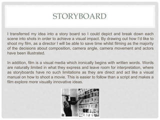 STORYBOARD
I transferred my idea into a story board so I could depict and break down each
scene into shots in order to achieve a visual impact. By drawing out how I’d like to
shoot my film, as a director I will be able to save time whilst filming as the majority
of the decisions about composition, camera angle, camera movement and actors
have been illustrated.
In addition, film is a visual media which ironically begins with written words. Words
are naturally limited in what they express and leave room for interpretation, where
as storyboards have no such limitations as they are direct and act like a visual
manual on how to shoot a movie. This is easier to follow than a script and makes a
film explore more visually innovative ideas.
 
