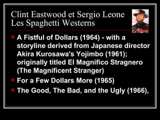 Clint Eastwood et Sergio Leone Les Spaghetti Westerns A Fistful of Dollars (1964) - with a storyline derived from Japanese director Akira Kurosawa's Yojimbo (1961); originally titled El Magnifico Stragnero (The Magnificent Stranger)  For a Few Dollars More (1965)  The Good, The Bad, and the Ugly (1966),  