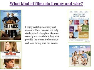 I enjoy watching comedy and
romance films because not only
do they evoke laughter like most
comedy movies do but they also
provide the element of romance
and love throughout the movie.