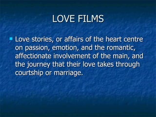 LOVE FILMS Love stories, or affairs of the heart centre on passion, emotion, and the romantic, affectionate involvement of the main, and the journey that their love takes through courtship or marriage.  