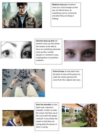 Ellie Pike 
Medium close up: A medium 
close up is close enough so that 
you are able to focus on 
something such as a character 
and what they are doing or 
holding. 
Extreme close up shot: An 
extreme close up shot allows 
the viewers to be able to 
focus on something extremely 
close up like a murder 
weapon or someone’s eyes, 
enabling them to read their 
emotions. 
Point of view: A shot taken from 
the point of view of the person to 
make the viewer perceive the 
scene from the subjects own eyes. 
Over the shoulder: A shot 
taken over a person’s 
shoulder in order to make 
the viewer feel they are at 
the scene with the people 
involved. It also allows the 
viewer to feel they are 
seeing what the person in 
front is seeing. 
 