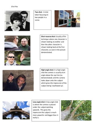 Ellie Pike 
Two shot: A shot 
taken focusing on 
two people in a 
scene. 
Shot reverse shot: Usually a film 
technique where one character is 
shown looking at another and 
then the other character is 
shown looking back at the first 
character, as seen in the picture 
demonstrated. 
High angle shot: In a high angle 
shot the camera is usually at an 
angle above the eye line (as 
demonstrated) and the camera 
looks down onto the subject 
which gives the impression of the 
subject being ‘swallowed up’. 
Low angle shot: A low angle shot 
is where the camera is placed 
under the subject pointing 
upwards. This gives the 
impression the subject is much 
more powerful and bigger than it 
really is. 
 