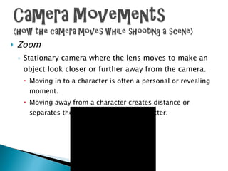 Zoom Stationary camera where the lens moves to make an object look closer or further away from the camera. Moving in to a character is often a personal or revealing moment. Moving away from a character creates distance or separates the audience from the character. 
