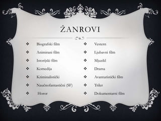  Biografski film
 Animirani film
 Istorijski film
 Komedija
 Kriminalistički
 Naučnofantastični (SF)
 Horor
ŽANROVI
 Vestern
 Ljubavni film
 Mjuzikl
 Drama
 Avanturistički film
 Triler
 Dokumentarni film
 