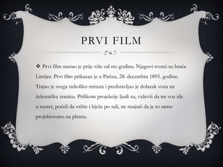 PRVI FILM
 Prvi film nastao je prije više od sto godina. Njegovi tvorci su braća
Limijer. Prvi film prikazan je u Parizu, 28. decembra 1895. godine.
Trajao je svega nekoliko minuta i predstavljao je dolazak voza na
železničku stanicu. Prilikom projekcije ljudi su, videvši da im voz ide
u susret, počeli da vrište i bježe po sali, ne znajući da je to samo
projektovano na platnu.
 