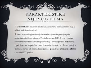 KARAKTERISTIKE
NIJEMOG FILMA
 Nijemi film u najširem smislu označava svaku filmsku snimku koja u
sebi ne sadrži audio-snimak.
 Iako je tehnologija snimanja i reprodukcije zvuka postojala prije
nastanka prvih filmova krajem 19. vijeka, sve do 1920-ih nisu postojale
adekvatne metode sinkronizacije vizualnog i zvučnog zapisa na filmskoj
vrpci. Stoga su, uz pojedine eksperimentalne izuzetke, svi dotada snimljeni
filmovi u pravilu bili nijemi. Taj je period - poznat kao era nijemog filma
- završio 1927. godine.
 