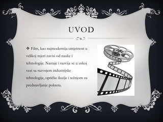 UVOD
 Film, kao najmodernija umjetnost u
velikoj mjeri zavisi od nauke i
tehnologije. Nastaje i razvija se u uskoj
vezi sa razvojem industrijske
tehnologije, optičke iluzije i težnjom za
predstavljanje pokreta.
 