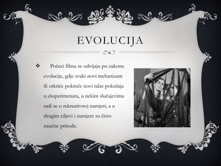 EVOLUCIJA
 Počeci filma se odvijaju po zakonu
evolucije, gdje svaki novi mehanizam
ili otkriće pokreće novi talas pokušaja
u eksperimenata, u nekim slučajevima
radi se o rekreativnoj namjeri, a u
drugim ciljevi i namjere su čisto
naučne prirode.
 